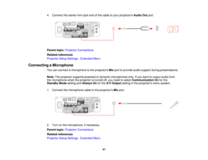 Page 414. Connect the stereo mini-jack end of the cable to your projectors
Audio Outport.
Parent topic: Projector Connections
Related references
Projector Setup Settings - Extended Menu
Connecting a Microphone You can connect a microphone to the projectors Micport to provide audio support during presentations.
Note: The projector supports powered or dynamic microphones only. If you want to output audio from
the microphone when the projector is turned off, you need to select Communication Onfor the
Standby Mode...