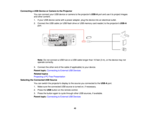 Page 43Connecting a USB Device or Camera to the Projector
You can connect your USB device or camera to the projectors USB-Aport and use it to project images
and other content.
1. If your USB device came with a power adapter, plug the device into an electrical outlet.
2. Connect the USB cable (or USB flash drive or USB memory card reader) to the projectors USB-A
port.
Note: Do not connect a USB hub or a USB cable longer than 10 feet (3 m), or the device may not
operate correctly.
3. Connect the other end of the...