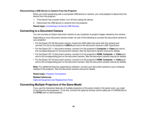 Page 44Disconnecting a USB Device or Camera From the Projector
When you finish presenting with a connected USB device or camera, you must prepare to disconnect the
device from the projector.
1. If the device has a power button, turn off and unplug the device.
2. Disconnect the USB device or camera from the projector.
Parent topic:Connecting to External USB Devices
Connecting to a Document Camera You can connect an Epson document camera to your projector to project images viewed by the camera.
Depending on your...