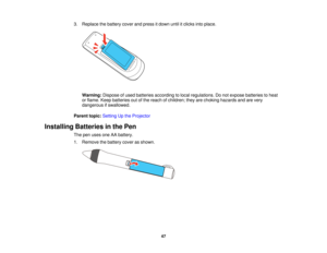 Page 473. Replace the battery cover and press it down until it clicks into place.
Warning: Dispose of used batteries according to local regulations. Do not expose batteries to heat
or flame. Keep batteries out of the reach of children; they are choking hazards and are very
dangerous if swallowed.
Parent topic: Setting Up the Projector
Installing Batteries in the Pen The pen uses one AA battery.
1. Remove the battery cover as shown.
47   