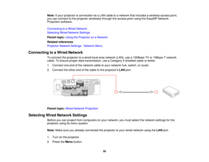 Page 50Note:
If your projector is connected via a LAN cable to a network that includes a wireless access point,
you can connect to the projector wirelessly through the access point using the EasyMP Network
Projection software.
Connecting to a Wired Network
Selecting Wired Network Settings
Parent topic: Using the Projector on a Network
Related references
Projector Network Settings - Network Menu
Connecting to a Wired Network To connect the projector to a wired local area network (LAN), use a 100Base-TX or...