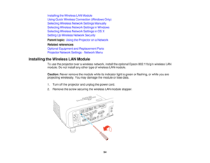 Page 54Installing the Wireless LAN Module
Using Quick Wireless Connection (Windows Only)
Selecting Wireless Network Settings Manually
Selecting Wireless Network Settings in Windows
Selecting Wireless Network Settings in OS X
Setting Up Wireless Network Security
Parent topic:
Using the Projector on a Network
Related references
Optional Equipment and Replacement Parts
Projector Network Settings - Network Menu
Installing the Wireless LAN Module To use the projector over a wireless network, install the optional...