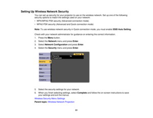 Page 61Setting Up Wireless Network Security
You can set up security for your projector to use on the wireless network. Set up one of the following
security options to match the settings used on your network:
• WPA/WPA2-PSK security (Advanced connection mode)
• WPA2-PSK security (Advanced and Quick connection mode)
Note:To use wireless network security in Quick connection mode, you must enable SSID Auto Setting.
Check with your network administrator for guidance on entering the correct information.
1. Press the...