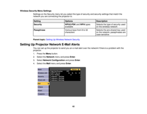 Page 62Wireless Security Menu Settings
Settings on the Security menu let you select the type of security and security settings that match the
network you are connecting the projector to.
Setting OptionsDescription
Security WPA2-PSKandWPA types Selects the type of security used
available on the wireless network
Passphrase Various keys from 8 to 32 Selects the pre-shared key used
characterson the network; passphrases are
case-sensitive
Parent topic: Setting Up Wireless Network Security
Setting Up Projector...