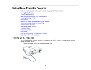 Page 70Using Basic Projector Features
Follow the instructions in these sections to use your projectors basic features.
Turning On the Projector
Turning Off the Projector
Selecting the Language for the Projector Menus
Adjusting the Image Height
Image Shape
Resizing the Image with the Wide and Tele Buttons
Focusing the Image Using the Focus Ring
Remote Control Operation
Selecting an Image Source
Projection Modes
Image Aspect Ratio
Color Mode
Controlling the Volume with the Volume Buttons
Projecting a PC Free...