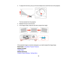 Page 742. To adjust the front foot, pull up on the foot release lever and lift the front of the projector.
The foot extends from the projector.
3. Release the lever to lock the foot.
4. If the image is tilted, rotate the rear feet to adjust their height.
If the projected image is unevenly rectangular, you need to adjust the image shape.
Parent topic: Using Basic Projector Features
Related concepts
Image Shape
Related references
Projector Feature Settings - Settings Menu
74   