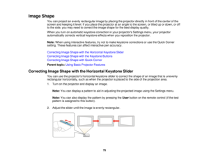 Page 75Image Shape
You can project an evenly rectangular image by placing the projector directly in front of the center of the
screen and keeping it level. If you place the projector at an angle to the screen, or tilted up or down, or off
to the side, you may need to correct the image shape for the best display quality.
When you turn on automatic keystone correction in your projectors Settings menu, your projector
automatically corrects vertical keystone effects when you reposition the projector.
Note:When...