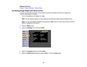 Page 78Related references
Projector Feature Settings - Settings Menu
Correcting Image Shape with Quick Corner You can use the projectors Quick Corner setting to correct the shape and size of an image that is
unevenly rectangular on all sides.
1. Turn on the projector and display an image.
Note: You can display a pattern to aid in adjusting the projected image using the Settings menu.
Note: You can also display the pattern by pressing the Userbutton on the remote control (if the test
pattern is assigned to this...