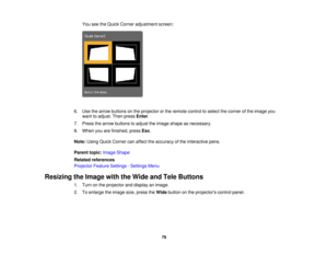Page 79You see the Quick Corner adjustment screen:
6. Use the arrow buttons on the projector or the remote control to select the corner of the image you want to adjust. Then press Enter.
7. Press the arrow buttons to adjust the image shape as necessary.
8. When you are finished, press Esc.
Note: Using Quick Corner can affect the accuracy of the interactive pens.
Parent topic: Image Shape
Related references
Projector Feature Settings - Settings Menu
Resizing the Image with the Wide and Tele Buttons 1. Turn on...