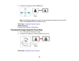 Page 803. To reduce the image size, press the
Telebutton.
Note: If the projector is installed out of reach, you can also adjust the image size with the remote
control using the Zoomsetting in the projector menus.
Parent topic: Using Basic Projector Features
Related references
Projector Feature Settings - Settings Menu
Focusing the Image Using the Focus Ring 1. Turn on the projector and display an image.
2. To sharpen the image focus, rotate the projector’s focus ring.
Parent topic:Using Basic Projector...