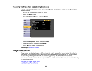 Page 86Changing the Projection Mode Using the Menus
You can change the projection mode to flip the image over top-to-bottom and/or left-to-right using the
projector menus.
1. Turn on the projector and display an image.
2. Press theMenubutton.
3. Select the Extendedmenu and press Enter.
4. Select the Projectionsetting and press Enter.
5. Select a projection mode and press Enter.
6. Press MenuorEsc to exit the menus.
Parent topic: Projection Modes
Image Aspect Ratio The projector can display images in different...