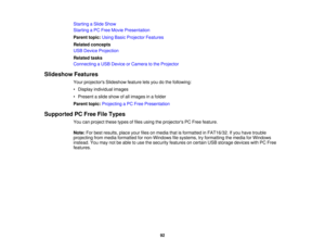 Page 92Starting a Slide Show
Starting a PC Free Movie Presentation
Parent topic:
Using Basic Projector Features
Related concepts
USB Device Projection
Related tasks
Connecting a USB Device or Camera to the Projector
Slideshow Features Your projectors Slideshow feature lets you do the following:
• Display individual images
• Present a slide show of all images in a folder
Parent topic:Projecting a PC Free Presentation
Supported PC Free File Types You can project these types of files using the projectors PC Free...