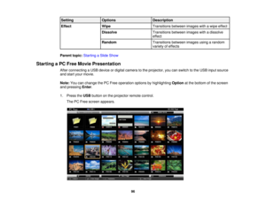 Page 96Setting
Options Description
Effect Wipe Transitions between images with a wipe effect
Dissolve Transitions between images with a dissolve
effect
Random Transitions between images using a random
variety of effects
Parent topic: Starting a Slide Show
Starting a PC Free Movie Presentation After connecting a USB device or digital camera to the projector, you can switch to the USB input source
and start your movie.
Note:You can change the PC Free operation options by highlighting Optionat the bottom of the...