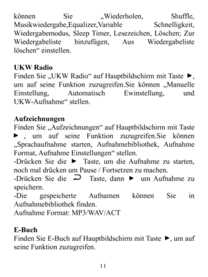 Page 13könnenSie„Wiederholen,Shuffle,Musikwiedergabe,Equalizer,VariableSchnelligkeit,Wiedergabemodus,SleepTimer,Lesezeichen,Löschen;ZurWiedergabelistehinzufügen,AusWiedergabelistelöschen“einstellen.UKWRadioFindenSie„UKWRadio“aufHauptbildschirmmitTaste,umaufseineFunktionzuzugreifen.Siekönnen„ManuelleEinstellung,AutomatischEwinstellung,undUKW-Aufnahme“stellen.AufzeichnungenFindenSie„Aufzeichnungen“aufHauptbildschirmmitTaste,umaufseineFunktionzuzugreifen.Siekönnen„Sprachaufnahmestarten,Aufnahmebibliothek,AufnahmeF...