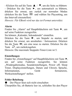 Page 14-KlickenSieaufdieTaste▲/▼,umdieSeitezublättern-DrückenSiedieTaste,umautomatischzublättern,drückenSieerneut,umzurückzurnormalenModus(drückenSiedieTasteundwählenSiePlaysetting,umdasIntervalleinzustellen)Hinweis:FürEBookwirdnurdastxt-Formatunterstützt.AlarmFindenSie„Alarm“aufHauptbildschirmmitTaste,umaufseineFunktionzuzugreifen.Siekönnen„Kalender,Sekundenuhr“einstellen.DrückenSiedieTaste,umStopuhrzustarten,unddrückenSieerneut,umanzuhalten/fortzusetzen.DrückenSiedieTaste,umeineneuezustarten.DrückenSiedieTast...