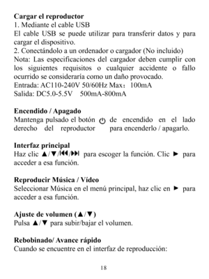 Page 20Cargarelreproductor1.MedianteelcableUSBElcableUSBsepuedeutilizarparatransferirdatosyparacargareldispositivo.2.Conectándoloaunordenadorocargador(Noincluido)Nota:Lasespecificacionesdelcargadordebencumplirconlossiguientesrequisitosocualquieraccidenteofalloocurridoseconsideraríacomoundañoprovocado.Entrada:AC110-240V50/60HzMax：100mASalida:DC5.0-5.5V500mA-800mAEncendido/ApagadoMantengapulsadoelbotóndeencendidoenelladoderechodelreproductorparaencenderlo/apagarlo.InterfazprincipalHazclic▲/▼//paraescogerlafunción...