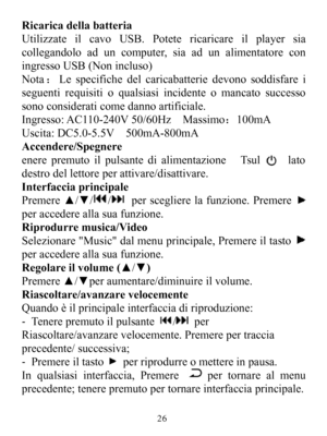 Page 28RicaricadellabatteriaUtilizzateilcavoUSB.Potetericaricareilplayersiacollegandoloaduncomputer,siaadunalimentatoreconingressoUSB(Nonincluso)Nota：Lespecifichedelcaricabatteriedevonosoddisfareiseguentirequisitioqualsiasiincidenteomancatosuccessosonoconsideraticomedannoartificiale.Ingresso:AC110-240V50/60HzMassimo：100mAUscita:DC5.0-5.5V500mA-800mAAccendere/SpegnereenerepremutoilpulsantedialimentazioneTsullatodestrodellettoreperattivare/disattivare.InterfacciaprincipalePremere▲/▼//persceglierelafunzione.Premer...