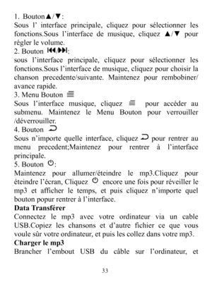 Page 351.Bouton▲/▼:Sousl’interfaceprincipale,cliquezpoursélectionnerlesfonctions.Sousl’interfacedemusique,cliquez▲/▼pourréglerlevolume.2.Bouton/:sousl’interfaceprincipale,cliquezpoursélectionnerlesfonctions.Sousl’interfacedemusique,cliquezpourchoisirlachansonprecedente/suivante.Maintenezpourrembobiner/avancerapide.3.MenuBoutonSousl’interfacemusique,cliquezpouraccéderausubmenu.MaintenezleMenuBoutonpourverrouiller/déverrouiller.4.BoutonSousn’importequelleinterface,cliquezpourrentreraumenuprecedent;Maintenezpourre...