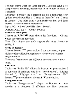 Page 36l’emboutmicro-USBsurvotreappareil.Lorsquecelui-ciestcomplètementrechargé,débrancherleenretirantlecâbledel’appareil.Remarque:Lorsquequel’appareilestmisàrecharger,deuxoptionssontdisponibles:“Charge&Transfert”ou“Charge&Lecture”.Uneicônedanslecoinsupérieurdroitdel’écranmontrel’avancementduchargement.Input:AC110-240V50/60HzMax：100mAOutput:DC5.0-5.5V500mA-800mAInterfacePrincipaleCliquez▲/▼//pourchoisirlesfonctions.Cliquezpouraccéderàsafunction.Note:Thisplayercanonlysupportthevideoformatin160*128.ModedelecteurC...