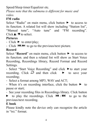Page 6Speed/Sleeptimer/Equalizeretc.Pleasenotethatthesubmenuisdifferentformusicandvideo.FMradioSelect“Radio”onmainmenu,clickbuttontoaccesstoitsfunction.Arelatedlistwillshowincluding“Stationlist”,“Manualtune”,“Autotune”and“FMrecording”.Click▲/▼toselect.Pictures-Clicktoenter/play;-Click/togototheprevious/nextpicture.RecordSelect“Record”onmainmenu,clickbuttontoaccesstoitsfunction.andthenarelatedlistwillshowasStartVoiceRecording,Recordingslibrary,RecordFormatandRecordSettings.-Select“StartVoiceRecording”andclickto...