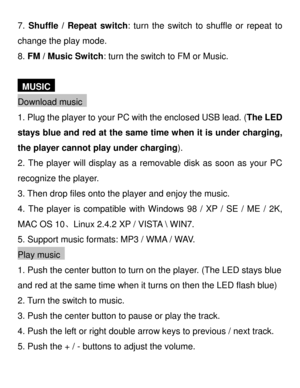 Page 27. Shuffle  / Repeat switch :  turn  the switch to shuffle or repeat to 
change the play mode.  
8.  FM  /  Music Switch : turn the switch to FM or Music.  
 
  MUSIC   
Download  music  
1.  Plug the player to your PC with the enclosed USB lead.  (The LED 
stays  blue and red at the same time when it is under charging , 
the player cannot play under charging ). 
2.  The player will display as a removable disk as soon as your PC 
recognize the player.  
3.  Then drop files onto the player and enjoy the...