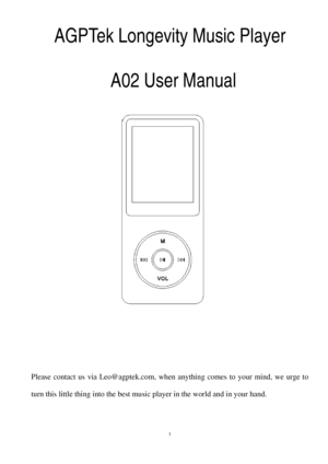 Page 1AGPTek Longevity Music Player 
 
A02 User Manual 
 
 
 
 
 
 
 
 
 
 
 
 
 
 
 
 
Please contact us  via  Leo@agptek.com, when anything comes to your mind, we urge to 
turn this little thing into the best music player in the world and in your hand.   
 
  1  