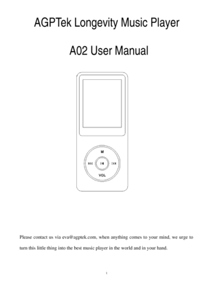Page 1AGPTek Longevity Music Player 
A02 User Manual  Please 
contact us via eva@agptek.com, when anything comes to your mind, we urge to 
turn this l ittle thing into 
the be st music pl ayer in the world and in your hand.  
1  