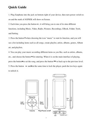 Page 3Quick Guide 
1.Plug Earphone into the  jack on bottom right of  your device , then turn power switch to
on  and  the m ark of  AGPtEK  will show on Screen. 
2
.E

ach time you press  the button, it will bring  you to one of its nine different
functions, including Music, Video,  Radio, Pictures, Recordings, EBook, Folder, Tools, 
and Setting. 
3
.Pre

ss the button when choosing the icon “music” to start its function,  and you will
see a list including items such as  all songs,  create playlist,  artists,...