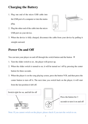 Page 4Charging the Battery  
1. Plug one end of the  micro USB cable into 
the USB port of a computer  or into  the mains 
plug.  
2.  Plug the other end of the cable into the micro 
USB port on your device . 
3.  When the device is fully charged, disconnect the cable from your device by pulling it 
straight outward.  
Power On and Off 
Y ou  can turn your player on and off through the switch button and the button   
1.  Turn the slider switch to on , the player will power up.  
2.  When the slider switch is...