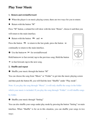 Page 5Play Your Music  
1. R eturn  and rewind/forward 
  When  the player is on music playing screen, there are two ways for you to return:  
  Return with the  button “M” 
Press “M” button, a related list will show with the item “Home”, choose it and then you 
will return to the main interface.  
  Return with the  button   and   
P ress  the button   to return to the last grade, press the button 
continually to return to the main interface.  
  U se  the button / for rewind/forward   
Hold  button to...