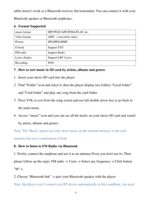Page 15tablet doesn’t work as a  Bluetooth receiver, but transmitter . You can connect it with your 
Bluetooth speaker or Bluetooth earphones.  
6.  Format Supported 
music format MP3/ WAV/APE/WMA/FLAC etc. 
Video format AMV（converted video) 
Picture JPG/JPEG/BMP  
E-book Support TXT 
FM radio  Support Radio 
Lyrics display Support LRC Lyrics 
Recording  WAV 
7.  How to sort music  in SD card by artists, albums and genres   
1.  Insert your micro SD  card into the player 
2.  Find  “Folder ” icon and select it,...