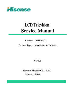 Page 1 
 
 
 
 
LCD Television 
Service Manual 
 
 
Chassis： MTK8222 
Product Type：
LCD42P69P、LCD47P69P 
                
 
 
Ver 1.0 
 
 
Hisense Electric Co.，Ltd. 
March，2009
 
 
 
 
 
 
 
 
 