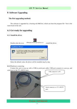 Page 21 
 
 - 21 -
LCD TV Service Manual                         
Hisense Confidential 
6 Software Upgrading 
The first upgrading method: 
 
The software is upgraded by a burning toll-MtkTool, which can burn the program file *.bin to the 
main board of the unit. 
6.1 Get ready for upgrading 
6.1.1 Install the driver 
 
Double click the icon 
MTKtools2.44.04+cp210xDriver.rar, install the driver. 
 
Select the default value, the driver will be installed step by step. 
 
6.1.2 Hardware connecting 
Connect the unit...