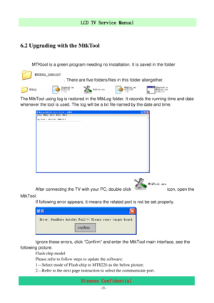 Page 20 
 
 - 20 -
LCD TV Service Manual                         
Hisense Confidential 
 
6.2 Upgrading with the MtkTool 
 
    MTKtool is a green program needing no installation. It is saved in the folder 
  . There are five folders/files in this folder altergether. 
 
The MtkTool using log is restored in the MtkLog folder. It records the running time and date 
whenever the tool is used. The log will be a txt file named by the date and time. 
       
 
              After connecting the TV with your PC, double...