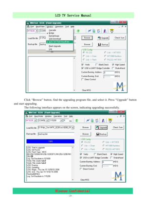 Page 23 
 
 - 23 -
LCD TV Service Manual                         
Hisense Confidential 
         
 
       Click “Browse” button, find the upgrading program file, and select it. Press “Upgrade” button 
and start upgrading. 
       The following interface appears on the screen, indicating upgrading successfully.   
       
 
 
 