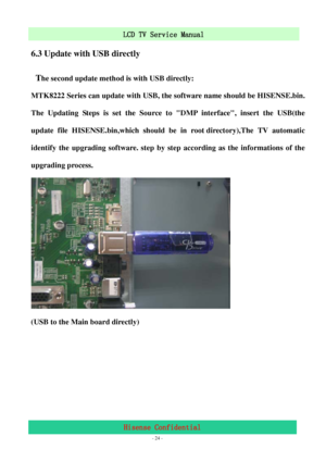 Page 24 
 
 - 24 -
LCD TV Service Manual                         
Hisense Confidential 
6.3 Update with USB directly 
 T
he second update method is with USB directly: 
MTK8222 Series can update with USB, the software name should be HISENSE.bin. 
The Updating Steps is set the Source to DMP interface, insert the USB(the 
update file HISENSE.bin,which should be in root directory),The TV automatic 
identify the upgrading software. step by step according as the informations of the 
upgrading process. 
 
(USB to the...