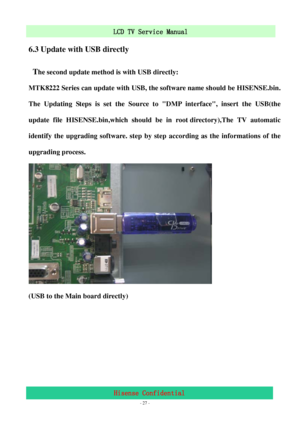 Page 27 
 
 - 27 -
LCD TV Service Manual                         
Hisense Confidential 
6.3 Update with USB directly 
 T
he second update method is with USB directly: 
MTK8222 Series can update with USB, the software name should be HISENSE.bin. 
The Updating Steps is set the Source to DMP interface, insert the USB(the 
update file HISENSE.bin,which should be in root directory),The TV automatic 
identify the upgrading software. step by step according as the informations of the 
upgrading process. 
 
(USB to the...