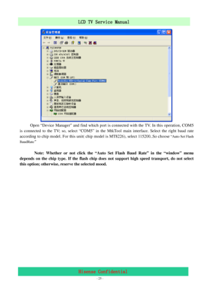 Page 25 
 
 - 25 -
LCD TV Service Manual                         
Hisense Confidential 
           
Open “Device Manager” and find which port is connected with the TV. In this operation, COM5 
is connected to the TV; so, select “COM5” in the MtkTool main interface. Select the right baud rate 
according to chip model. For this unit( chip model is MT8226), select 115200..So choose
 “Auto Set Flash 
BaudRate”
  
 
       Note: Whether or not click the “Auto Set Flash Baud Rate” in the “window” menu 
depends on the...