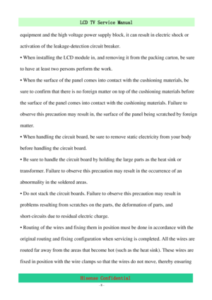 Page 8 
 
 - 8 -
LCD TV Service Manual                         
Hisense Confidential  equipment and the high voltage power supply block, it can result in electric shock or 
activation of the leakage-detection circuit breaker. 
• When installing the LCD module in, and removing it from the packing carton, be sure 
to have at least two persons perform the work. 
• When the surface of the panel comes into contact with the cushioning materials, be 
sure to confirm that there is no foreign matter on top of the...