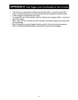 Page 4343 
 
APPENDIX E: Dual Trigger Lever Functionality for Gen 3-4 tools 
 
•  Tool will not run unless both switches ar e pressed within 1 second of each other.  
•  If the 1 second timer times out, both switc hes must be released to reset the timer. 
•  If either trigger is released the tool stops. 
•  To restart the tool, both switches must  be released and pressed within 1 second of 
each other again. 
•  Note: Logic I/O Run Forward and Run Re verse commands bypass the second trig-
ger functionality. 
•...