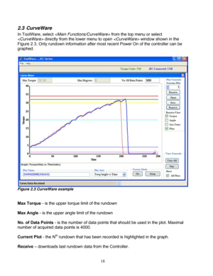 Page 64 18
2.3 CurveWare 
In ToolWare, select   from the top menu or select 
  directly from the lower menu to open   window shown in the 
Figure 2.3. Only rundown information after most  recent Power On of the controller can be 
graphed. 
 
 
 
Figure 2.3 CurveWare example 
 
 
Max Torque - is the upper torque limit of the rundown 
 
Max Angle - is the upper angle  limit of the rundown 
 
No. of Data Points  - is the number of data points that should be used in the plot. Maximal 
number of acquired data points...