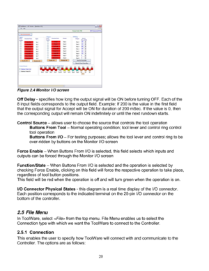 Page 66 20 
Figure 2.4 Monitor I/O screen 
 
Off Delay
 - specifies how long the output signal will  be ON before turning OFF. Each of the 
8 input fields corresponds to the output field.  Example: If 200 is the value in the first field 
that the output signal for Accept  will be ON for duration of 200 mSec. If the value is 0, then 
the corresponding output will re main ON indefinitely or until the next rundown starts. 
 
Control Source  – allows user to choose the source  that controls the tool operation...