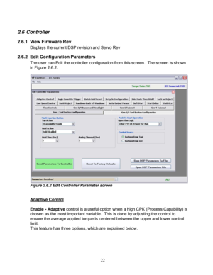 Page 68 22
2.6 Controller 
2.6.1  View Firmware Rev  
    Displays the current DSP revision and Servo Rev 
2.6.2 Edit Configuration Parameters 
The user can Edit the controller configuration from this screen.   The screen is shown 
in Figure 2.6.2. 
 
 
Figure 2.6.2 Edit Controller Parameter screen 
 
 
Adaptive Control
 
 
Enable - Adaptive  control is a useful option when a high CPK (Process Capability) is 
chosen as the most important variable.   This is done by adjusting the control to 
ensure the average...