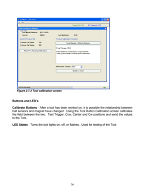 Page 82 36 
 
Figure 2.7.3 Tool calibration screen 
 
 
Buttons and LED’s 
 
Calibrate Buttons - After a tool has been  worked on, it is possible the relationship between 
hall sensors and magnet have c hanged.  Using the Tool Button Calibration screen calibrates 
the field between the two.  Test Trigger, Ccw,  Center and Cw positions and send the values 
to the Tool. 
  
LED States  - Turns the tool lights on, off, or fl ashes.  Used for testing of the Tool 
  
