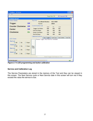 Page 83 37 
Figure 2.7.4 LED programming and button calibration 
 
 
Service and Calibration Log 
 
The  Service  Parameters  are  stored  in  the  memory  of  the  Tool  and  they  can  be  viewed  in 
this  screen.  The  Next  Service  cycl
e  or  Next  Service  date  in  this  screen  will  turn  red  if  they 
exceed the value the service is due.  
 
  