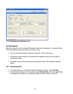 Page 84 38 
2.7.5 Tool Service and Calibration Log  
 
2.8 Rundowns 
Data for rundowns in all or selected Parameter Sets can be displayed in a tabular format. 
This information can then be saved as a “Ms.csv” File. 
 
  You can print the rundown results by  using File ->Print in the menu. 
 
  Rundowns must be saved to a file before the statistics function can be used to 
evaluate the data. 
 
  Controller memory can be cleared by cl icking the “Clear  iEC Rundown Memory” 
button 
 
2.8.1 Download Data   
...