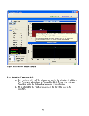 Page 88 42  
Figure 2.10 Statistics screen example 
 
 
  
PSet Selection (Parameter Set):  
a.  Only rundowns with the PSet selected  are used in the collection. In addition, 
Only Rundowns with settings for  Torque High Limit, Torque Low Limit, and 
Target that match the first rundown are used in the collection. 
b.  If 0 is selected for the PSet, all rundow ns in the file will be used in the 
collection. 
 
 
 
 
  