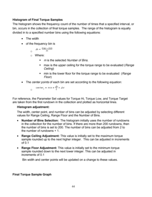 Page 90 
H
T
b
d
 
F
a
 
 
F
Histogram o
The histogra
in, occurs i
ivided in to T
h
 of
 Th
For referenc
re taken fro
Histogra
The widt
values f
o
  Numb
in the
the nu
the nu
  Rang
samp
of 0.1
   Ran
g
samp
increm
 Bin w
Final Torqu
of Final To
am shows t
n the colle
c
 a specified
he width  
f the freque
o 
o   Wher
e
 
  
  
he  center p
o 
ce, the Para
om the first 
am adjustm
h, center po
or Range C
ber of Bins
e collection 
umber of bi
umber of ru
ge Ceiling A
ple rounded
 
ge Floor Ad
ple...