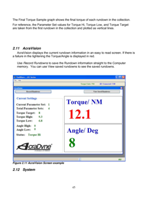 Page 91 45
The Final Torque Sample graph shows the final 
torque of each rundown in the collection.  
For reference, the Parameter Set values for Torque Hi, Torque Lo w, and Torque Target 
are taken from the first rundown in the  collection and plotted as vertical lines. 
 
 
 
2.11  AcraVision  
AcraVision displays the current rundown informat ion in an easy to read screen. If there is 
a failure in the tightening the Tor que/Angle is displayed in red.  
 
Use  Record Rundowns to save the Rundown informat ion...