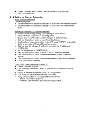 Page 13 11 
 Launch  ToolWare  and configure it for USB connection by selecting  
File /Connection/USB . 
2.1.2  Setting up Ethernet Connection 
Make physical connection 
Connection options:  
  Use Ethernet crossover  or standard  cable to connect  Controller to PC directly.  
  Use Ethernet crossover  or standard cable to connect Controller to network 
router.  
 
Specify the  IP Address of controller in the  PC 
 Open Control Panel by clicking .   
  Select    for configuration.   
  Double click  to...